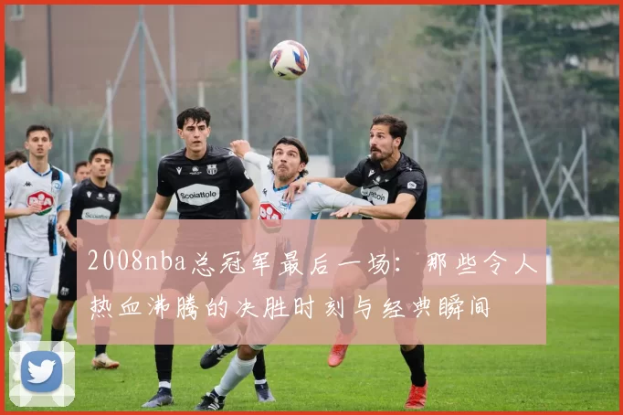 2008nba总冠军最后一场：那些令人热血沸腾的决胜时刻与经典瞬间