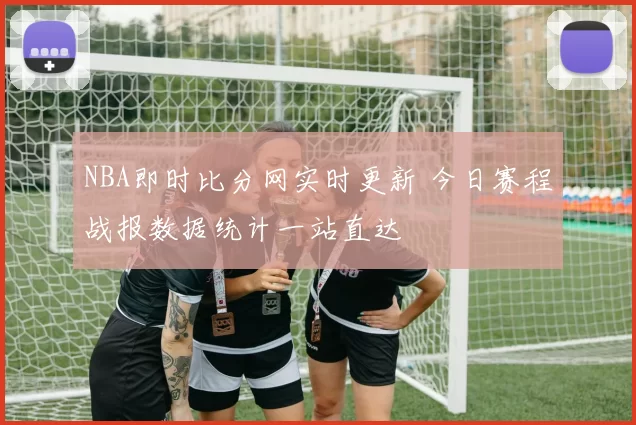 NBA即时比分网实时更新 今日赛程战报数据统计一站直达