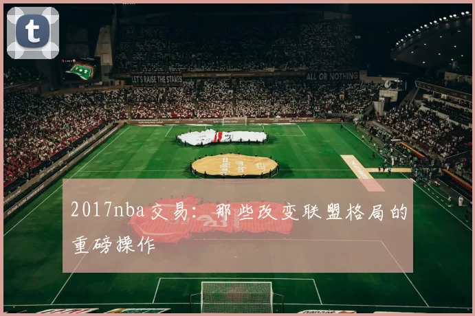 2017nba交易:那些改变联盟格局的重磅操作