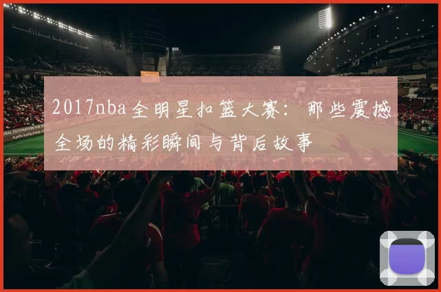 2017nba全明星扣篮大赛:那些震撼全场的精彩瞬间与背后故事