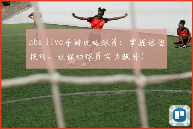 nba live手游攻略球员：掌握这些技巧，让你的球员实力飙升！