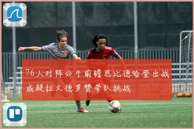 76人对阵公牛前瞻恩比德哈登出战成疑拉文德罗赞带队挑战