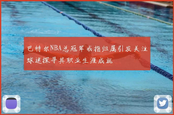 巴特尔NBA总冠军戒指归属引发关注球迷探寻其职业生涯成就