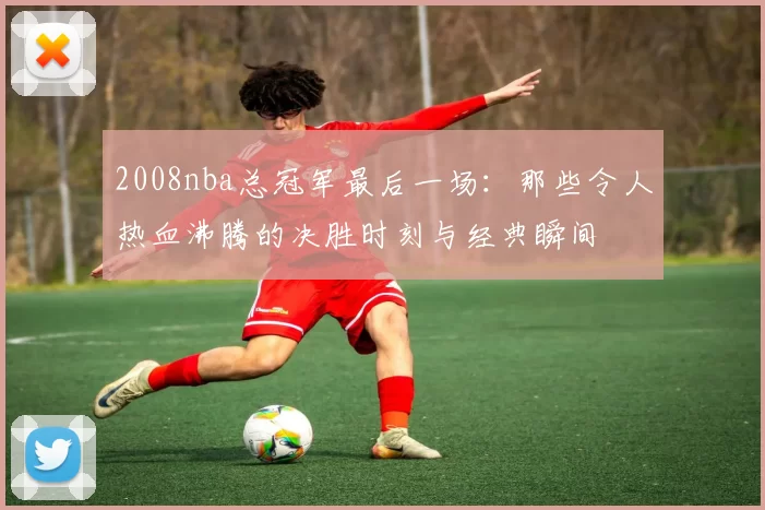 2008nba总冠军最后一场:那些令人热血沸腾的决胜时刻与经典瞬间