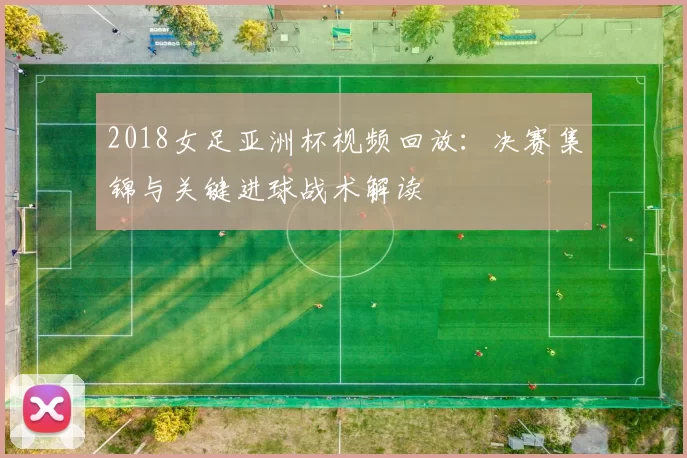 2018女足亚洲杯视频回放：决赛集锦与关键进球战术解读