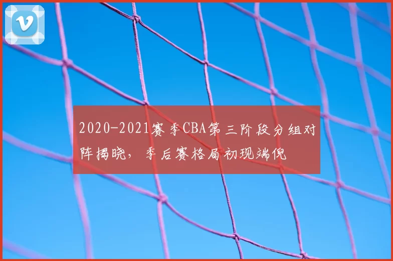 2020-2021赛季CBA第三阶段分组对阵揭晓，季后赛格局初现端倪