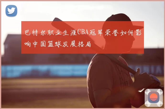 巴特尔职业生涯CBA冠军荣誉如何影响中国篮球发展格局