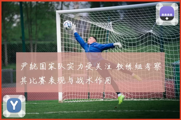 尹航国家队实力受关注 教练组考察其比赛表现与战术作用