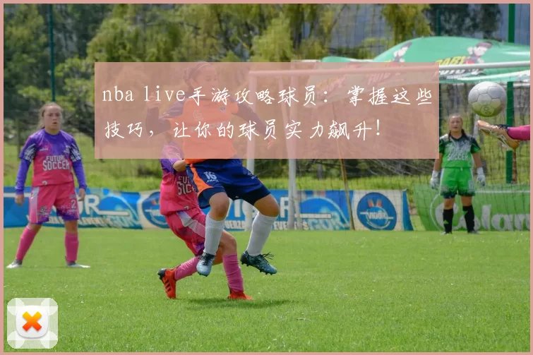 nba live手游攻略球员:掌握这些技巧,让你的球员实力飙升!