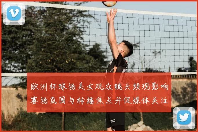 欧洲杯球场美女观众镜头频现影响赛场氛围与转播焦点并促媒体关注