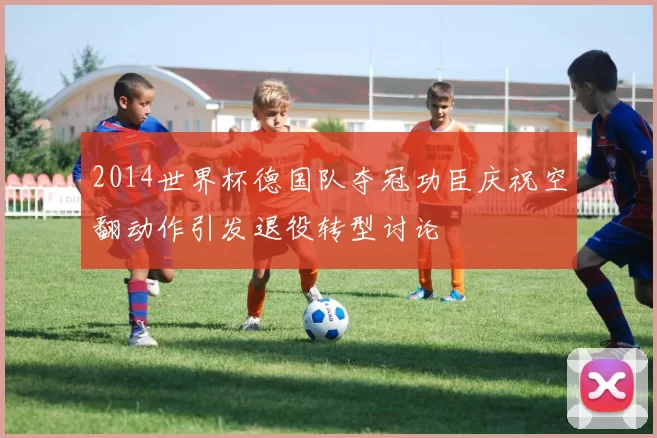 2014世界杯德国队夺冠功臣庆祝空翻动作引发退役转型讨论