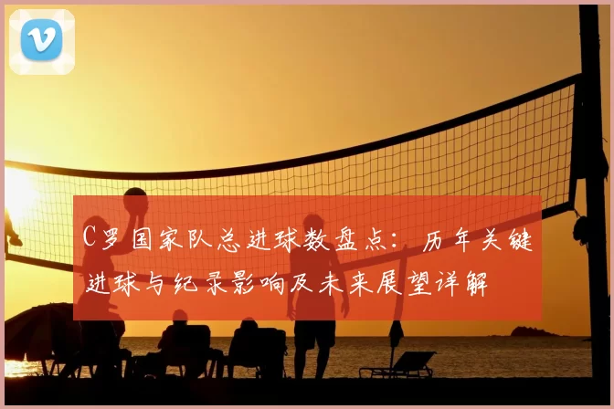 C罗国家队总进球数盘点：历年关键进球与纪录影响及未来展望详解
