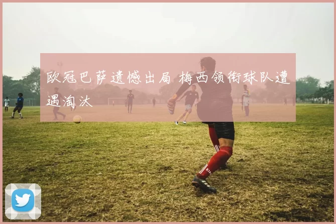 欧冠巴萨遗憾出局 梅西领衔球队遭遇淘汰