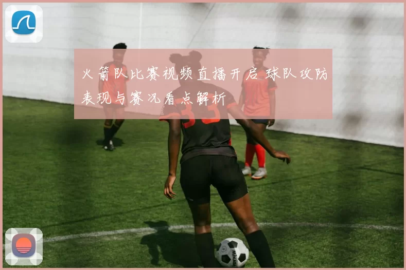 火箭队比赛视频直播开启 球队攻防表现与赛况看点解析