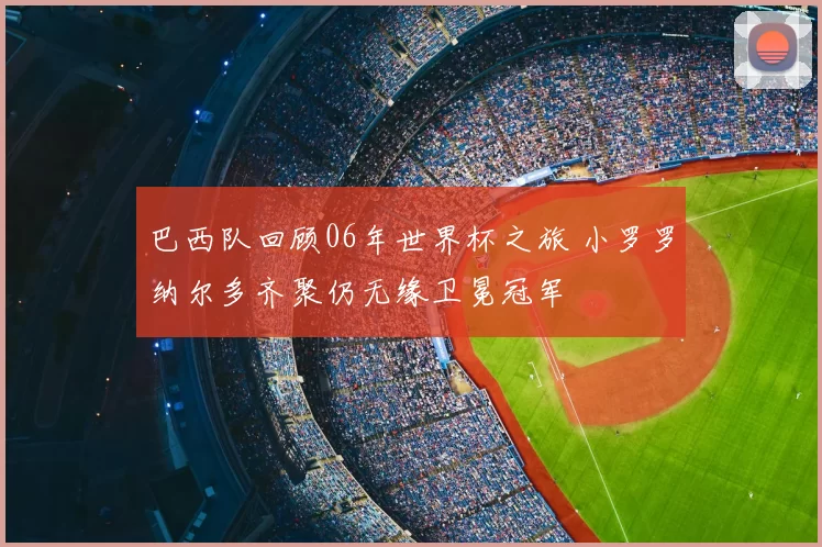 巴西队回顾06年世界杯之旅 小罗罗纳尔多齐聚仍无缘卫冕冠军