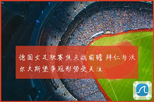 德国女足联赛焦点战前瞻 拜仁与沃尔夫斯堡争冠形势受关注