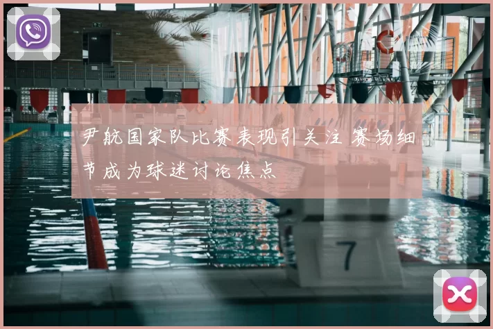 尹航国家队比赛表现引关注 赛场细节成为球迷讨论焦点