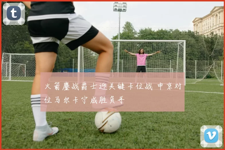 火箭鏖战爵士迎关键卡位战 申京对位马尔卡宁成胜负手