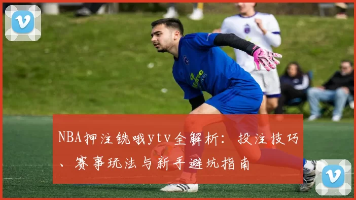 NBA押注铣哦ytv全解析:投注技巧、赛事玩法与新手避坑指南