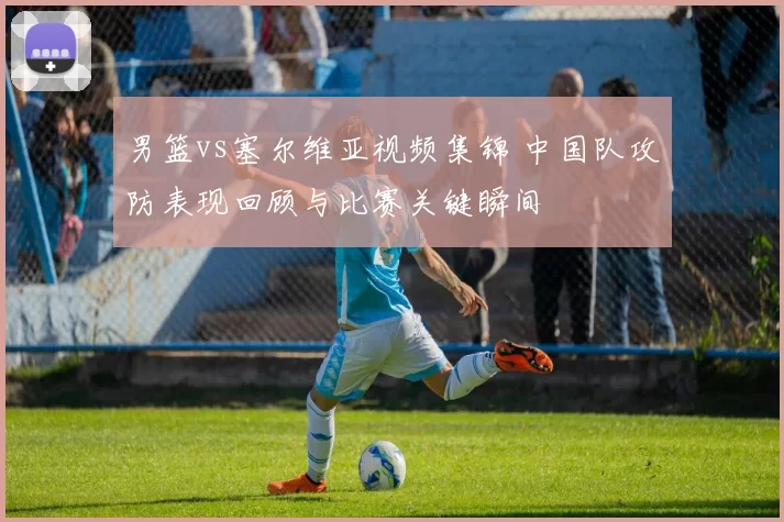 男篮vs塞尔维亚视频集锦 中国队攻防表现回顾与比赛关键瞬间