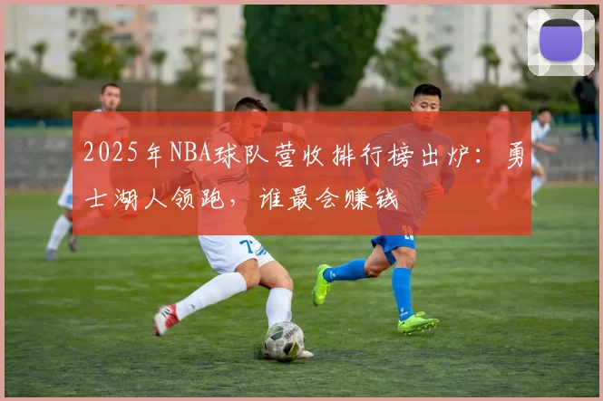 2025年NBA球队营收排行榜出炉：勇士湖人领跑，谁最会赚钱