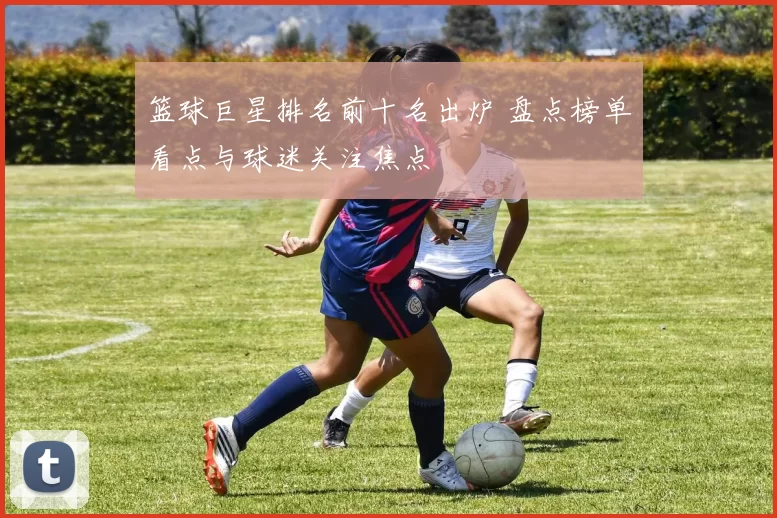 篮球巨星排名前十名出炉 盘点榜单看点与球迷关注焦点