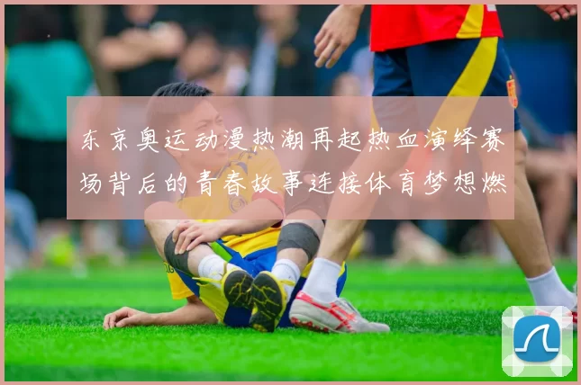 东京奥运动漫热潮再起热血演绎赛场背后的青春故事连接体育梦想燃情