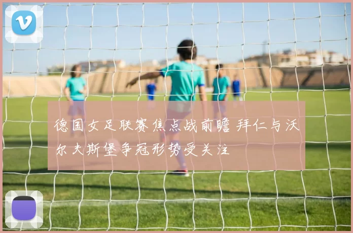 德国女足联赛焦点战前瞻 拜仁与沃尔夫斯堡争冠形势受关注