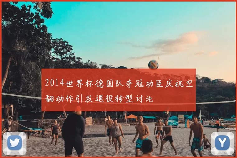 2014世界杯德国队夺冠功臣庆祝空翻动作引发退役转型讨论