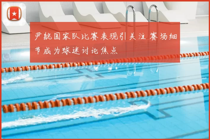 尹航国家队比赛表现引关注 赛场细节成为球迷讨论焦点