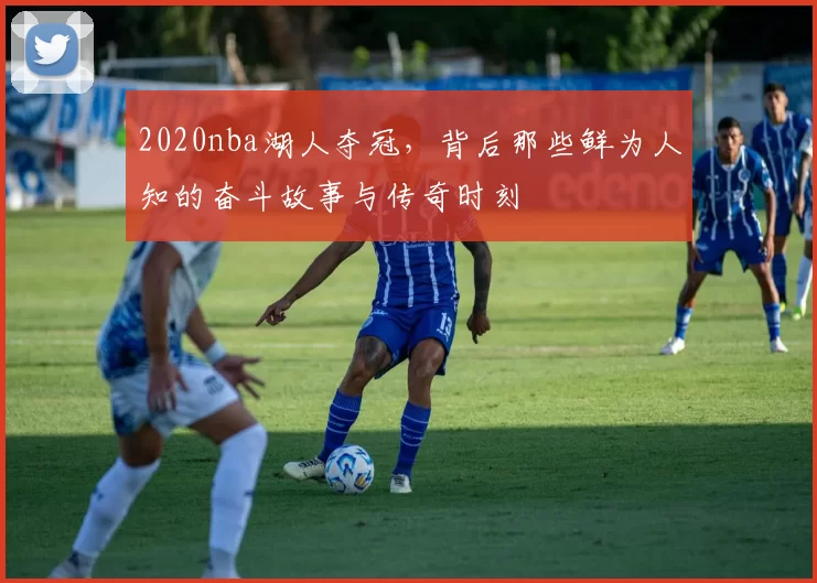 2020nba湖人夺冠,背后那些鲜为人知的奋斗故事与传奇时刻