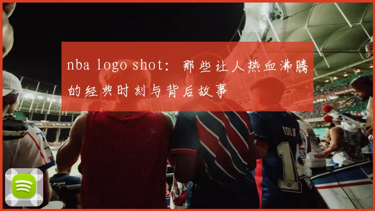 nba logo shot:那些让人热血沸腾的经典时刻与背后故事