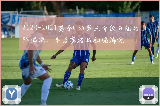 2020-2021赛季CBA第三阶段分组对阵揭晓，季后赛格局初现端倪