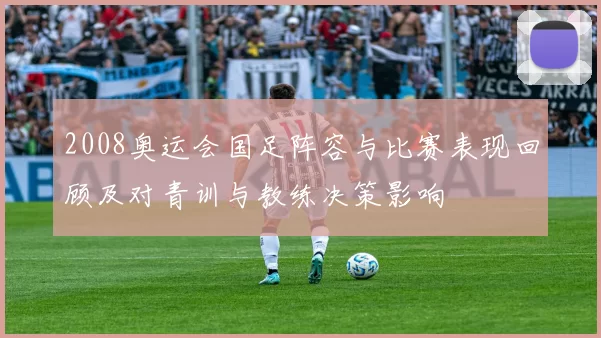 2008奥运会国足阵容与比赛表现回顾及对青训与教练决策影响