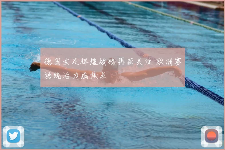 德国女足辉煌战绩再获关注 欧洲赛场统治力成焦点