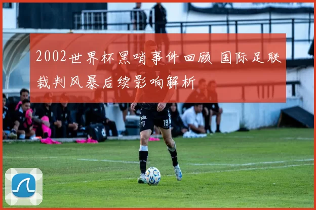 2002世界杯黑哨事件回顾 国际足联裁判风暴后续影响解析