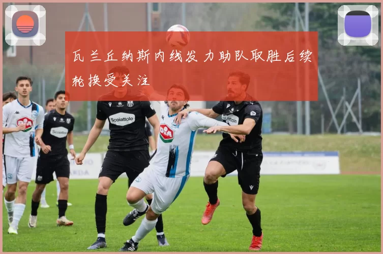 瓦兰丘纳斯内线发力助队取胜后续轮换受关注