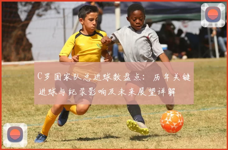 C罗国家队总进球数盘点：历年关键进球与纪录影响及未来展望详解