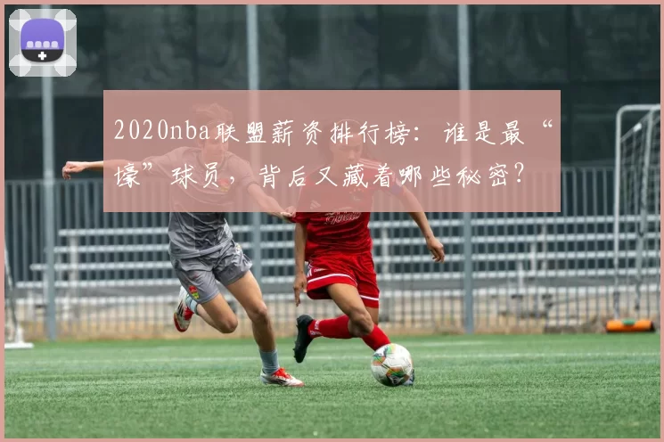 2020nba联盟薪资排行榜:谁是最“壕”球员,背后又藏着哪些秘密?