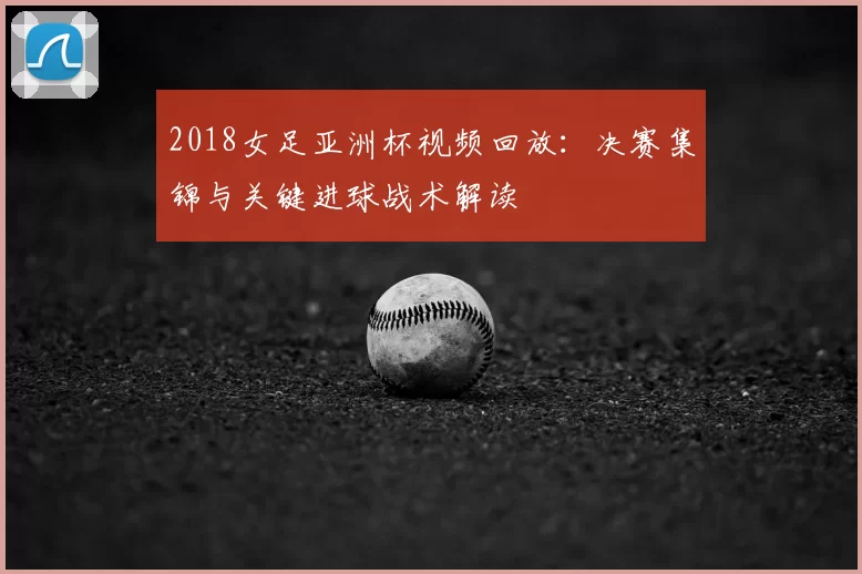 2018女足亚洲杯视频回放：决赛集锦与关键进球战术解读