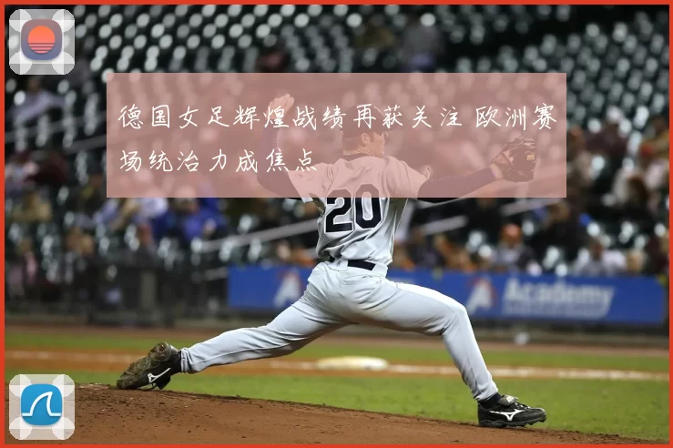 德国女足辉煌战绩再获关注 欧洲赛场统治力成焦点