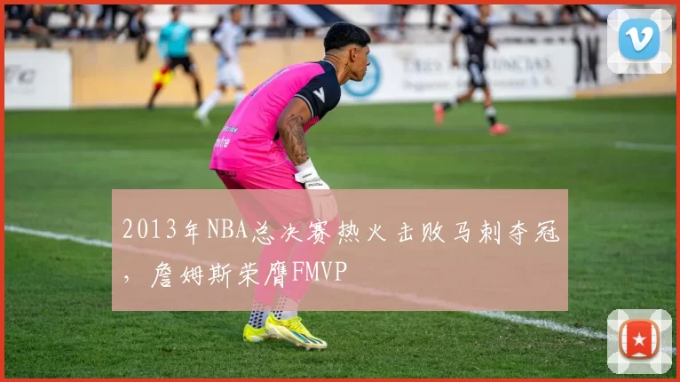 2013年NBA总决赛热火击败马刺夺冠，詹姆斯荣膺FMVP