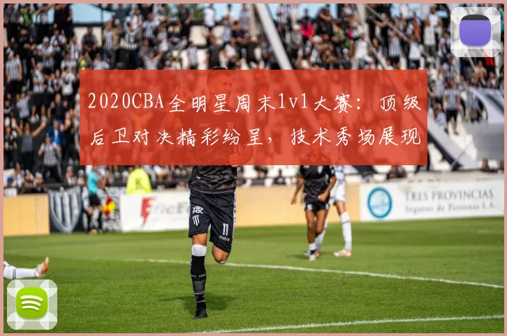 2020CBA全明星周末1v1大赛：顶级后卫对决精彩纷呈，技术秀场展现联赛风采