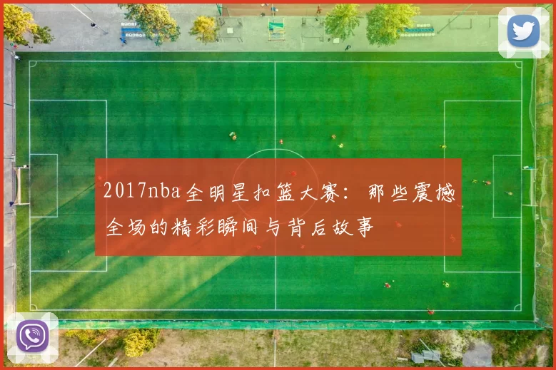 2017nba全明星扣篮大赛:那些震撼全场的精彩瞬间与背后故事