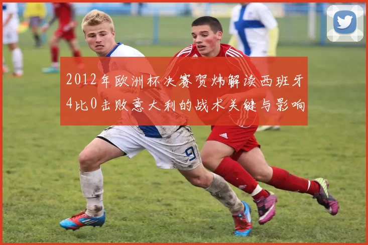 2012年欧洲杯决赛贺炜解读西班牙4比0击败意大利的战术关键与影响