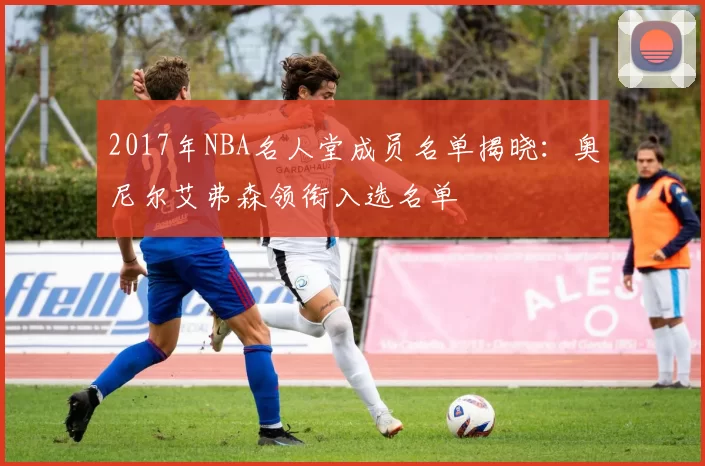 2017年NBA名人堂成员名单揭晓：奥尼尔艾弗森领衔入选名单