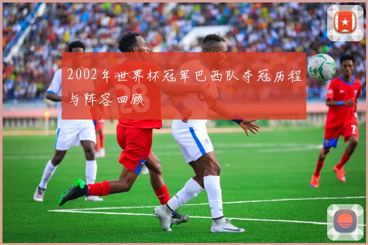 2002年世界杯冠军巴西队夺冠历程与阵容回顾