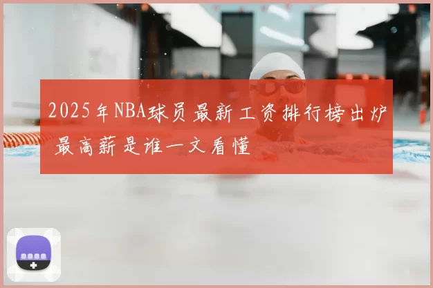 2025年NBA球员最新工资排行榜出炉 最高薪是谁一文看懂