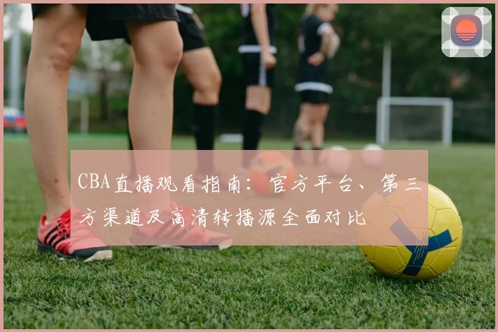 CBA直播观看指南:官方平台、第三方渠道及高清转播源全面对比