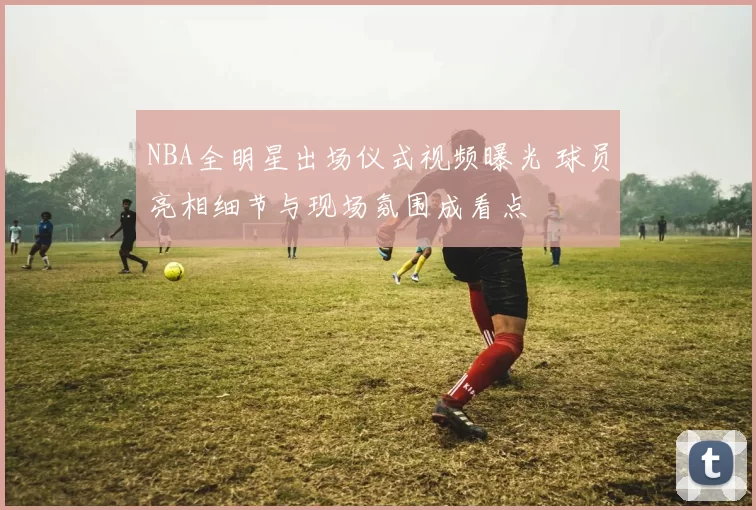 NBA全明星出场仪式视频曝光 球员亮相细节与现场氛围成看点